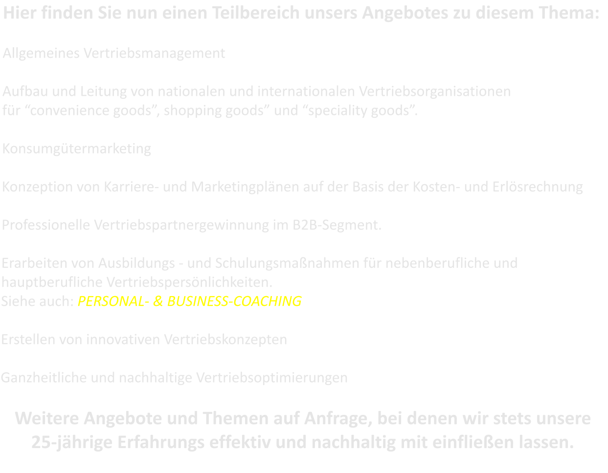Hier finden Sie nun einen Teilbereich unsers Angebotes zu diesem Thema:  Allgemeines Vertriebsmanagement  Aufbau und Leitung von nationalen und internationalen Vertriebsorganisationen fr convenience goods, shopping goods und speciality goods.  Konsumgtermarketing  Konzeption von Karriere- und Marketingplnen auf der Basis der Kosten- und Erlsrechnung  Professionelle Vertriebspartnergewinnung im B2B-Segment.  Erarbeiten von Ausbildungs - und Schulungsmanahmen fr nebenberufliche und hauptberufliche Vertriebspersnlichkeiten.  Siehe auch: PERSONAL- & BUSINESS-COACHING  Erstellen von innovativen Vertriebskonzepten  Ganzheitliche und nachhaltige Vertriebsoptimierungen  Weitere Angebote und Themen auf Anfrage, bei denen wir stets unsere 25-jhrige Erfahrungs effektiv und nachhaltig mit einflieen lassen.